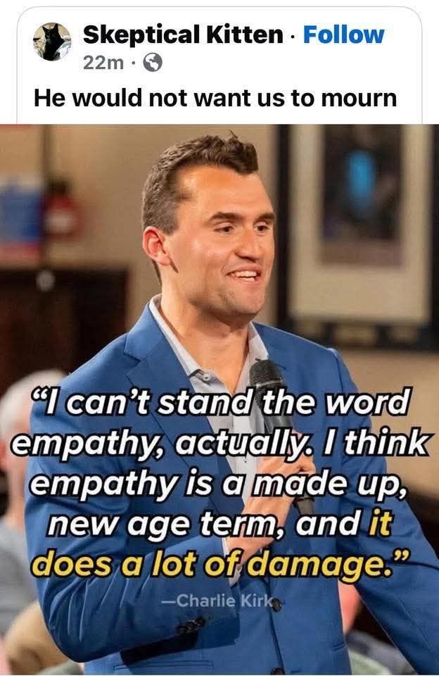 He would not want us to mourn. 

"I can't stand the word empathy, actually. I think empathy is a made up, new age term, and it does a lot of damage." -- Charlie Kirk
