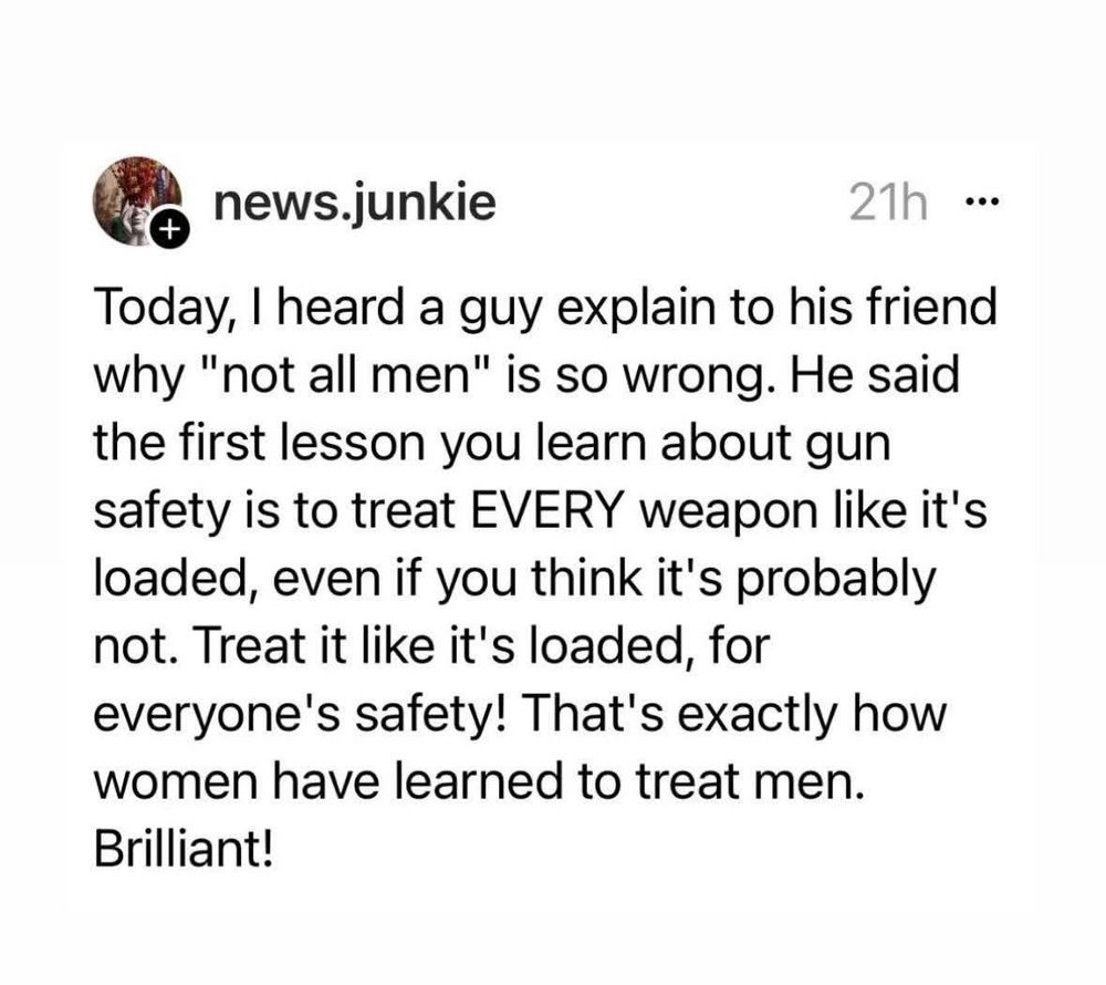 Today, I heard a guy explain to his friend why "not all men" is so wrong. He said the first lesson you learn about gun safety is to treat EVERY weapon like it's loaded, even if you think it's probably not. Treat it like it's loaded, for everyone's safety! That's exactly how women have learned to treat men.
Brilliant!
