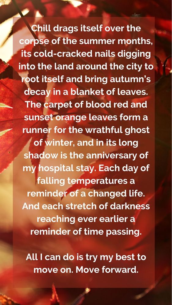 Chill drags itself over the corpse of the summer months, its cold-cracked nails digging into the land around the city to root itself and bring autumn’s decay in a blanket of leaves. The carpet of blood red and sunset orange leaves form a runner for the wrathful ghost of winter, and in its long shadow is the anniversary of my hospital stay. Each day of falling temperatures a reminder of a changed life. And each stretch of darkness reaching ever earlier a reminder of time passing.

All I can do is try my best to move on. Move forward.
