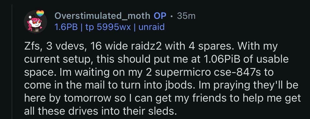 reddit comment

Overstimulated_moth • 35m

Zfs, 3 vdevs, 16 wide raidz2 with 4 spares. With my current setup, this should put me at 1.06PiB of usable space. Im waiting on my 2 supermicro cse-847s to come in the mail to turn into jbods. Im praying they'll be here by tomorrow so I can get my friends to help me get all these drives into their sleds.