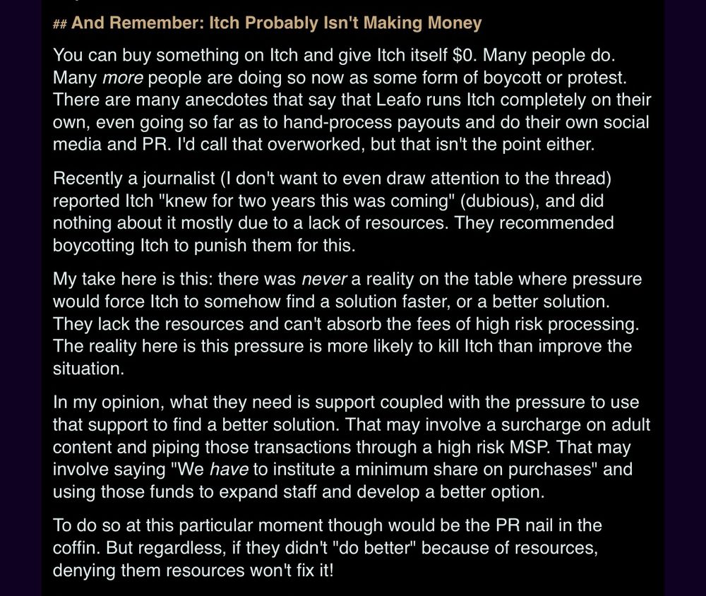 “You can buy something on Itch and give Itch itself $0. Many people do. Many more people are doing so now as some form of boycott or protest. There are many anecdotes that say that Leafo runs Itch completely on their own, even going so far as to hand-process payouts and do their own social media and PR. I'd call that overworked, but that isn't the point either. Recently a journalist (I don't want to even draw attention to the thread) reported Itch 