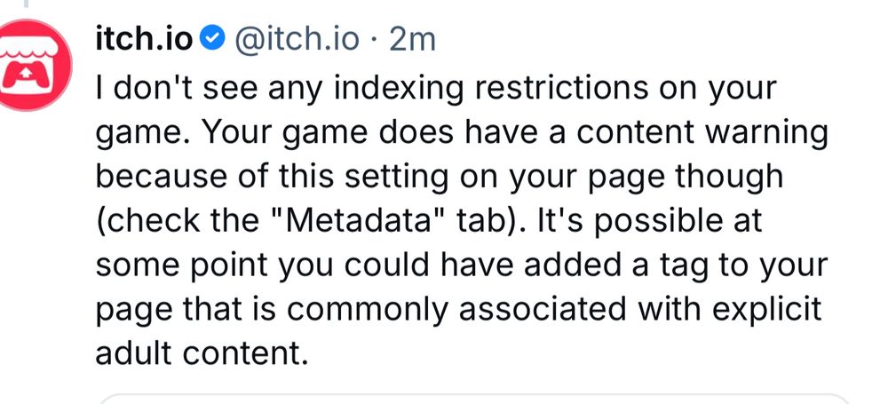 a post from itch saying “I don't see any indexing restrictions on your game. Your game does have a content warning because of this setting on your page though (check the "Metadata" tab). It's possible at some point you could have added a tag to your page that is commonly associated with explicit adult content.”