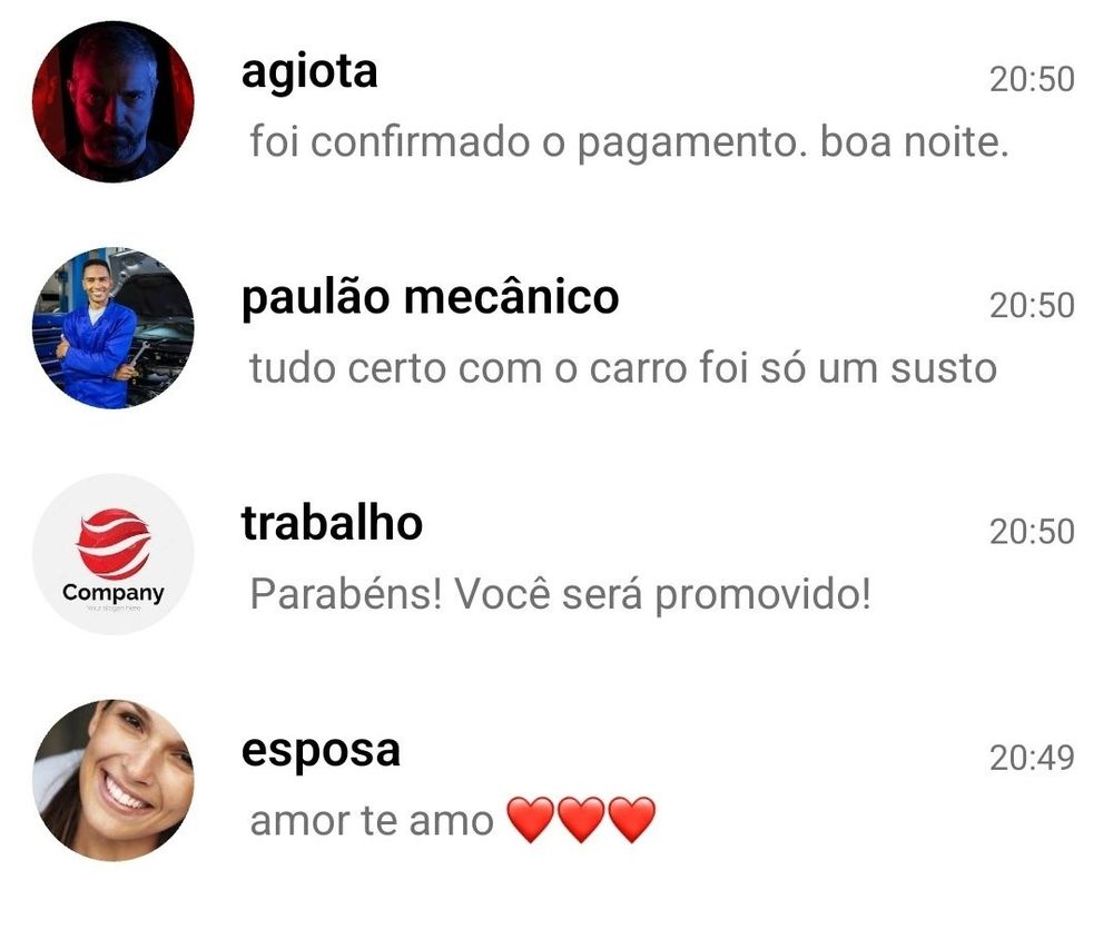 tela de conversas do WhatsApp

agiota: foi confirmado o pagamento. boa noite.
​paulão mecânico: tudo certo com o carro foi só um susto
​​trabalho (com um ícone de empresa/Company): Parabéns! Você será promovido!
​​esposa: amor te amo ❤️❤️❤️