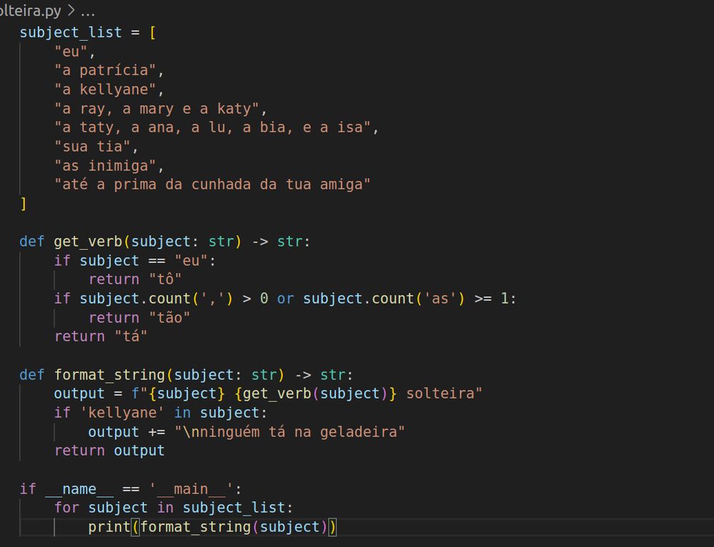 subject_list = [
    "eu",
    "a patrícia",
    "a kellyane",
    "a ray, a mary e a katy",
    "a taty, a ana, a lu, a bia, e a isa",
    "sua tia",
    "as inimiga",
    "até a prima da cunhada da tua amiga"
]

def get_verb(subject: str) -> str:
    if subject == "eu":
        return "tô"
    if subject.count(',') > 0 or subject.count('as') >= 1:
        return "tão"
    return "tá"

def format_string(subject: str) -> str:
    output = f"{subject} {get_verb(subject)} solteira"
    if 'kellyane' in subject:
        output += "\nninguém tá na geladeira"
    return output

if __name__ == '__main__':
    for subject in subject_list:
        print(format_string(subject))