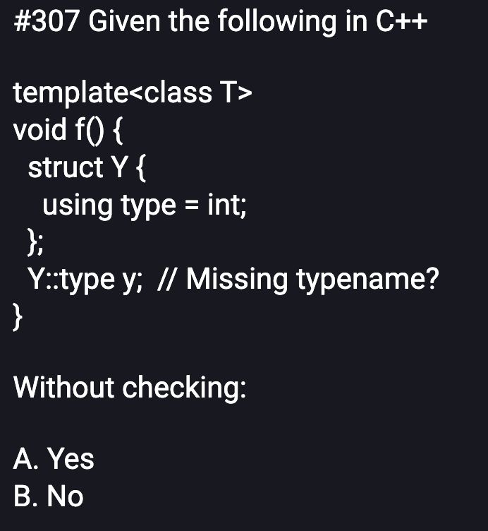 #307 Given the following in C++

template<class T>
void f() {
  struct Y {
    using type = int;
  };
  Y::type y;  // Missing typename?
}

Without checking:

A. Yes
B. No