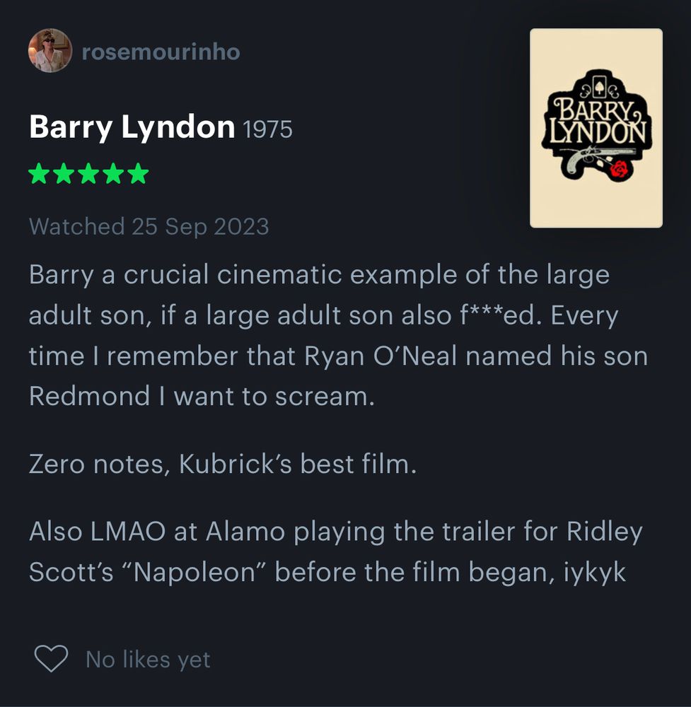 Screenshot of my cursed Letterboxd account’s review of Barry Lyndon which reads as follows: “Barry a crucial cinematic example of the large adult son, if a large adult son also f***ed. Every time I remember that Ryan O’Neal named his son Redmond I want to scream.

Zero notes, Kubrick’s best film. 

Also LMAO at Alamo playing the trailer for Ridley Scott’s “Napoleon” before the film began, iykyk”
