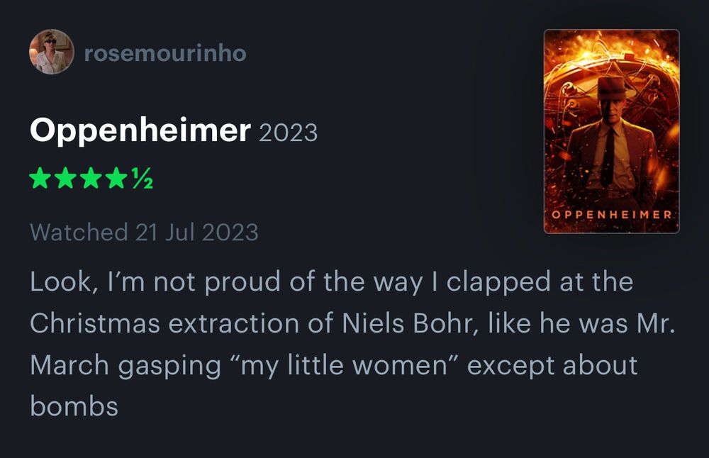 Screenshot of Letterboxd review of Oppenheimer (4.5 stars) reading “Look, I’m not proud of the way I clapped at the Christmas extraction of Niels Bohr, like he was Mr. March gasping “my little women” except about bombs