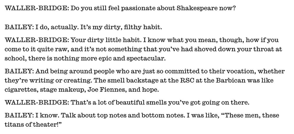 Excerpt from the Jan. 2024 Interview magazine conversation between Phoebe Waller-Bridge and Jonathan Bailey that has forever ROONED me.

WALLER-BRIDGE: Do you still feel passionate about Shakespeare now?

BAILEY: I do, actually. It’s my dirty, filthy habit.

WALLER-BRIDGE: Your dirty little habit. I know what you mean, though, how if you come to it quite raw, and it’s not something that you’ve had shoved down your throat at school, there is nothing more epic and spectacular.

BAILEY: And being around people who are just so committed to their vocation, whether they’re writing or creating. The smell backstage at the RSC at the Barbican was like cigarettes, stage makeup, Joe Fiennes, and hope.

WALLER-BRIDGE: That’s a lot of beautiful smells you’ve got going on there.

BAILEY: I know. Talk about top notes and bottom notes. I was like, “These men, these titans of theater!”