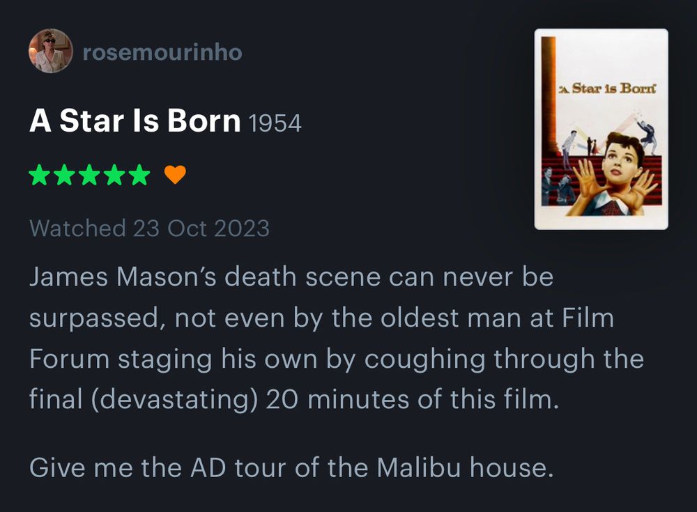 Letterboxd account review of A Star is Born (1954, dir. Cukor) which reads: “James Mason’s death scene can never be surpassed, not even by the oldest man at Film Forum staging his own by coughing through the final (devastating) 20 minutes of this film.

Give me the AD tour of the Malibu house” Five stars, no notes, would still marry Norman Maine.