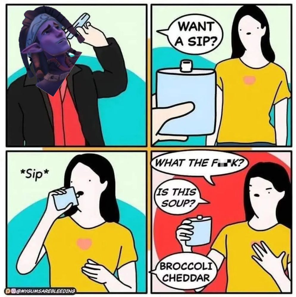 A four panel comic, originally by @mygumsarebleeding.bsky.social, showing person A drinking out of a flask, and then offering the flask to person B, asking "Want a sip?" Person B takes a sip, then bewilderedly says "What the fuck? Is this soup?" and Person A replies "Broccoli Cheddar."

I have made the small edit of changing person A's face to Reth, the cook and soup lover, from the MMO Palia.