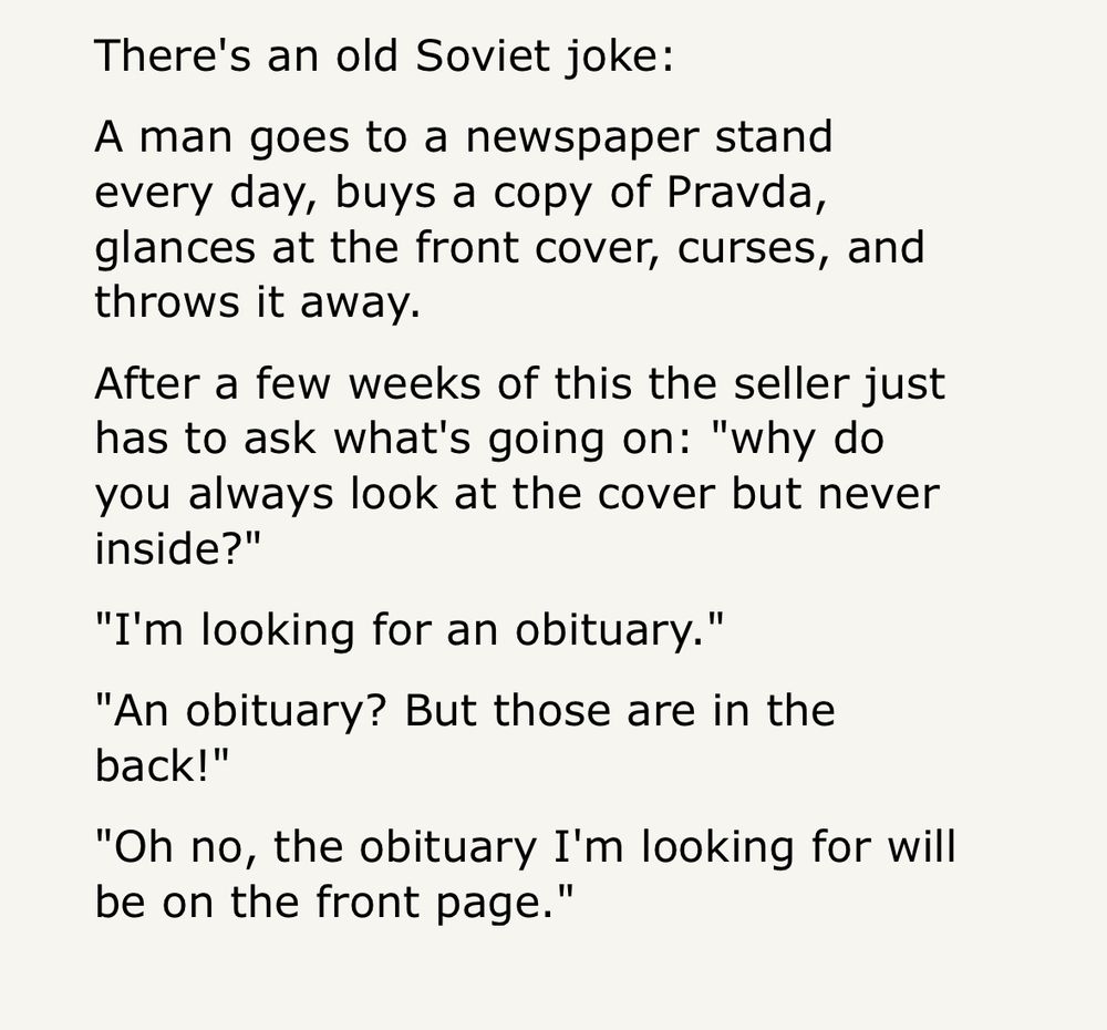 There's an old Soviet joke: A man goes to a newspaper stand every day, buys a copy of Pravda, glances at the front cover, curses, and throws it away. After a few weeks of this the seller just has to ask what's going on: 