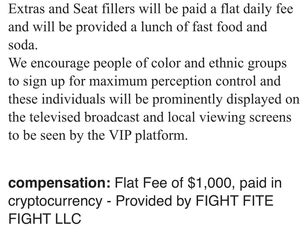 Extras and Seat fillers will be paid a flat daily fee and will be provided a lunch of fast food and soda. We encourage people of color and ethnic groups to sign up for maximum perception control and these individuals will be prominently displayed on the televised broadcast and local viewing screens to be seen by the VIP platform. compensation: Flat Fee of $1,000, paid in cryptocurrency - Provided by FIGHT FITE FIGHT LLC