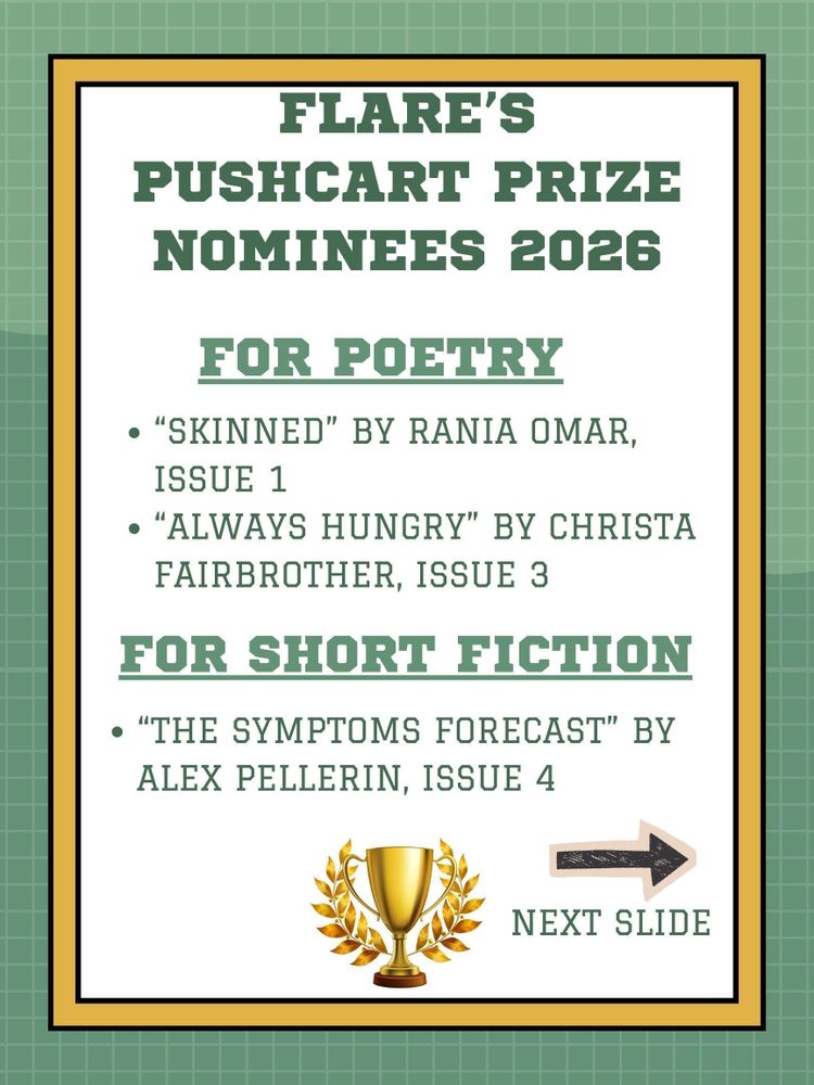 green, gold, and white background: FLARE's Pushcart Prize Nominees 2026: For Poetry: "Skinned" by Rania Omar, Issue 1; "Always Hungry" by Christa Fairbrother, Issue 3; For Short Fiction: "The Symptoms Forecast" by Alex Pellerin, Issue 4, arrow with "next slide" and a pic of a trophy