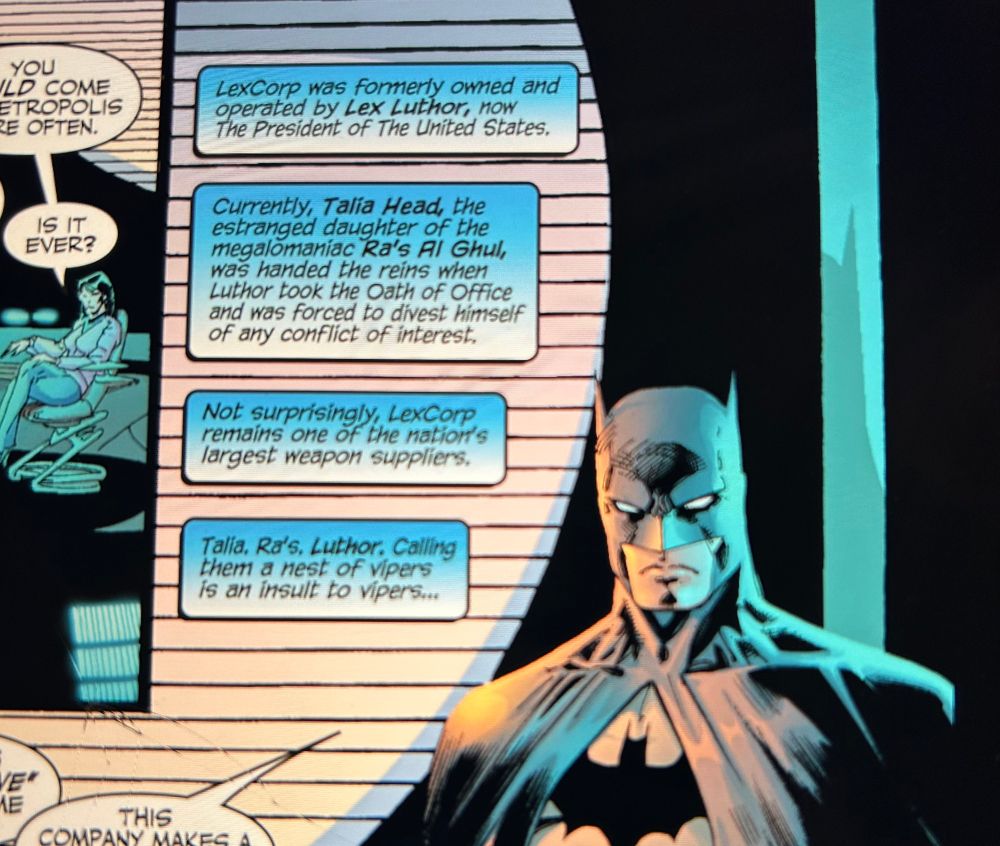 A Batman comic panel. Text: Lexcorp was formerly owned and operated by Lex Luthor, now The President of The United States. 
Currently, Talia Head, the estranged daughter of the megalomaniac Ra's Al Ghul, was handed the reins when Luthor took the Oath of Office and was forced to divest himself of any conflict of interest.
Not surprisingly, LexCorp, remains one of the nation's largest weapon suppliers.
Talia, Ra's, Luthor, Calling them a nest of vipers is an insult to vipers...