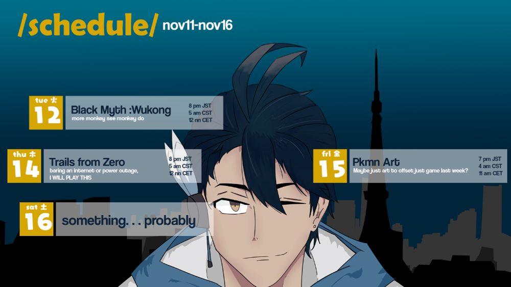 schedule for nov 11-16. 2024: 
Black Myth Wukong at 8 pm JST,5 am CST,12 nn CET.
Trails from Zero at 8 pm JST,5 am CST,12 nn CET.
Pokemon Art at 7 pm JST,4 am CST,11nn CET.