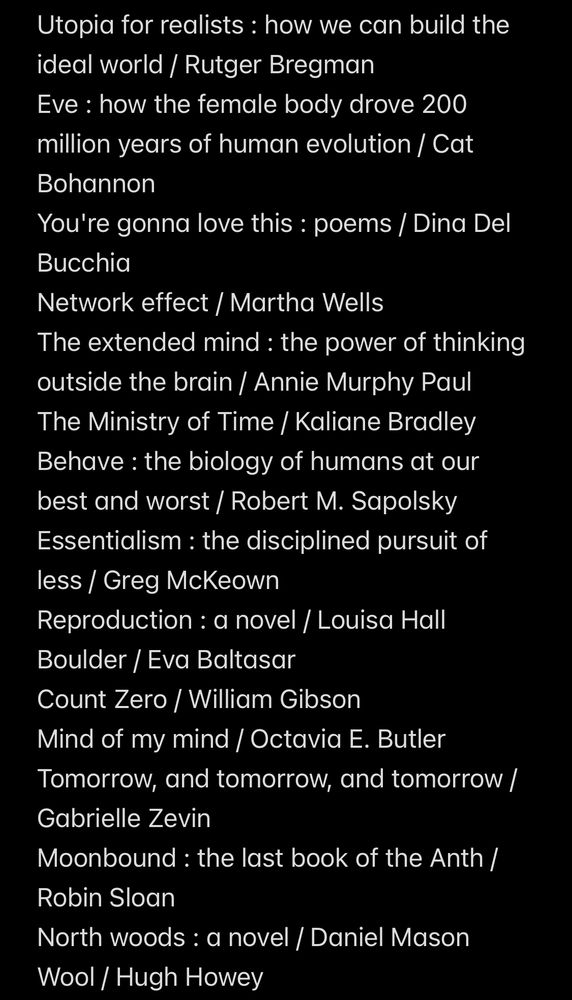 4/7 screenshot of the list of books I read in 2024: Utopia for realists : how we can build the ideal world / Rutger Bregman
Eve : how the female body drove 200 million years of human evolution / Cat Bohannon
You're gonna love this : poems / Dina Del Bucchia
Network effect / Martha Wells
The extended mind : the power of thinking outside the brain / Annie Murphy Paul
The Ministry of Time / Kaliane Bradley
Behave : the biology of humans at our best and worst / Robert M. Sapolsky
Essentialism : the disciplined pursuit of less / Greg McKeown
Reproduction : a novel / Louisa Hall
Boulder / Eva Baltasar 
Count Zero / William Gibson
Mind of my mind / Octavia E. Butler
Tomorrow, and tomorrow, and tomorrow / Gabrielle Zevin
Moonbound : the last book of the Anth / Robin Sloan
North woods : a novel / Daniel Mason
Wool / Hugh Howey