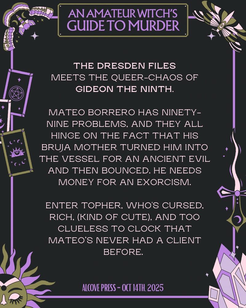 AN AMATEUR WITCH'S GUIDE TO MURDER
THE DRESDEN FILES MEETS THE QUEER-CHAOS OF GIDEON THE NINTH.

MATEO BORRERO HAS NINETY-NINE PROBLEMS, AND THEY ALL HINGE ON THE FACT THAT HIS BRUJA MOTHER TURNED HIM INTO THE VESSEL FOR AN ANCIENT EVIL AND THEN BOUNCED. HE NEEDS MONEY FOR AN EXORCISM.

ENTER TOPHER, WHO'S CURSED.
RICH, (KIND OF CUTE), AND TOO CLUELESS TO CLOCK THAT MATEO'S NEVER HAD A CLIENT BEFORE.

ALCOVE PRESS OCT 14, 2025