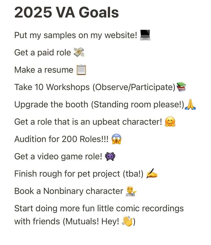 Screenshot of Note saying: Put my samples on my website! 💻

Get a paid role 💸

Make a resume 📋

Take 10 Workshops (Observe/Participate)📚

Upgrade the booth (Standing room please!)🙏 

Get a role that is an upbeat character! 🤗

Audition for 200 Roles!!! 😱

Get a video game role! 👾

Finish rough for pet project (tba!) ✍️

Book a Nonbinary character 💁

Start doing more fun little comic recordings with friends (Mutuals! Hey! 👋)