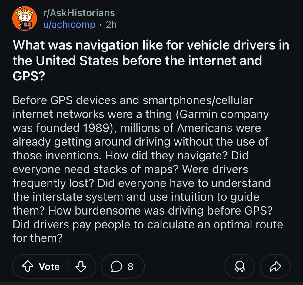 Post to the subreddit r/AskHistorians:

What was navigation like for vehicle drivers in the United States before the internet and
GPS?

Before GPS devices and smartphones/cellular internet networks were a thing (Garmin company was founded 1989), millions of Americans were already getting around driving without the use of those inventions. How did they navigate? Did everyone need stacks of maps? Were drivers frequently lost? Did everyone have to understand the interstate system and use intuition to guide them? How burdensome was driving before GPS? Did drivers pay people to calculate an optimal route for them?