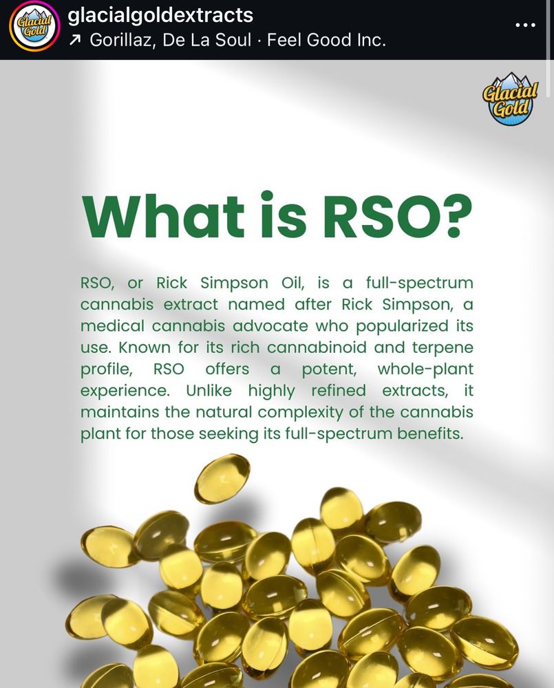 pile of softgels with text:
“What is RSO?
RSO, or Rick Simpson Oil, is a full-spectrum cannabis extract named after Rick Simpson, a medical cannabis advocate who popularized its use. Known for its rich cannabinoid and terpene profile, RSO offers a potent,
whole-plant
experience. Unlike highly refined extracts, it maintains the natural complexity of the cannabis plant for those seeking its full-spectrum benefits.”