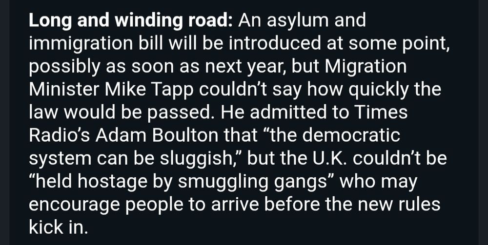 Long and winding road: An asylum and immigration bill will be introduced at some point, possibly as soon as next year, but Migration Minister Mike Tapp couldn’t say how quickly the law would be passed. He admitted to Times Radio’s Adam Boulton that “the democratic system can be sluggish,” but the U.K. couldn’t be “held hostage by smuggling gangs” who may encourage people to arrive before the new rules kick in.