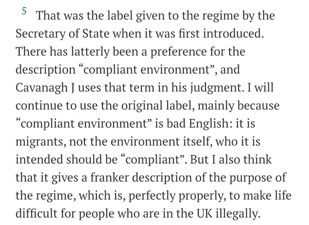That was the label given to the regime by the Secretary of State when it was first introduced. There has latterly been a preference for the description “compliant environment”, and Cavanagh J uses that term in his judgment. I will continue to use the original label, mainly because “compliant environment” is bad English: it is migrants, not the environment itself, who it is intended should be “compliant”. But I also think that it gives a franker description of the purpose of the regime, which is, perfectly properly, to make life difficult for people who are in the UK illegally.