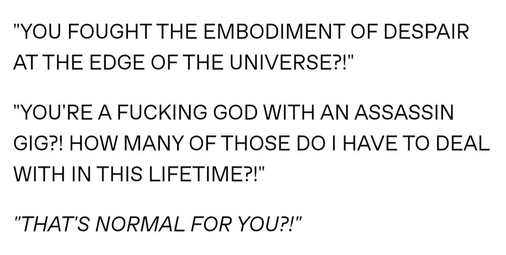 "YOU FOUGHT THE EMBODIMENT OF DESPAIR AT THE EDGE OF THE UNIVERSE?!"

"YOU'RE A FUCKING GOD WITH AN ASSASSIN GIG?! HOW MANY OF THOSE DO I HAVE TO DEAL WITH IN THIS LIFETIME?!"

"THAT'S NORMAL FOR YOU?!"