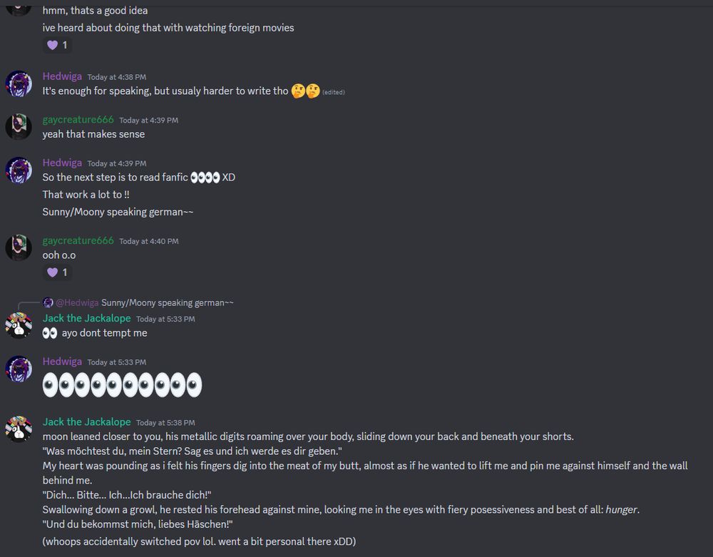 moon leaned closer to you, his metallic digits roaming over your body, sliding down your back and beneath your shorts.
"Was möchtest du, mein Stern? Sag es und ich werde es dir geben."
My heart was pounding as i felt his fingers dig into the meat of my butt, almost as if he wanted to lift me and pin me against himself and the wall behind me.
"Dich... Bitte... Ich...Ich brauche dich!"
Swallowing down a growl, he rested his forehead against mine, looking me in the eyes with fiery posessiveness and best of all: hunger.
"Und du bekommst mich, liebes Häschen!"