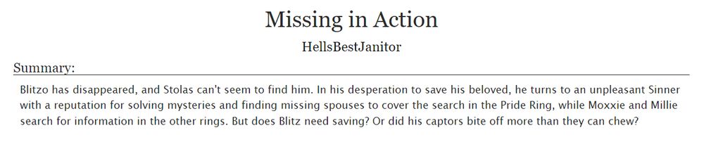 White Rectangle with the Text
Missing in Action
HellsBestJanitor
Summary:
Blitzo has disappeared, and Stolas can't seem to find him. In his desperation to save his beloved, he turns to an unpleasant Sinner with a reputation for solving mysteries and finding missing spouses to cover the search in the Pride Ring, while Moxxie and Millie search for information in the other rings. But does Blitz need saving? Or did his captors bite off more than they can chew?