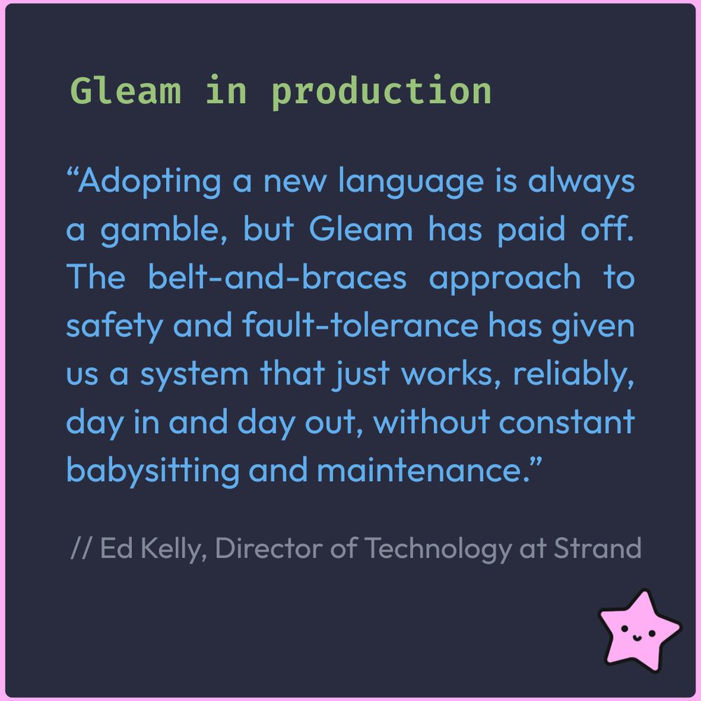 Graphic with a headline "Gleam in production" and a quote: “Adopting a new language is always a gamble, but Gleam has paid off. The belt-and-braces approach to safety and fault-tolerance has given us a system that just works, reliably, day in and day out, without constant babysitting and maintenance.” - Edward Kelly, Director of Technology at Strand. 
Navy background, blue and green text, pink lucy starfish in bottom right corner 