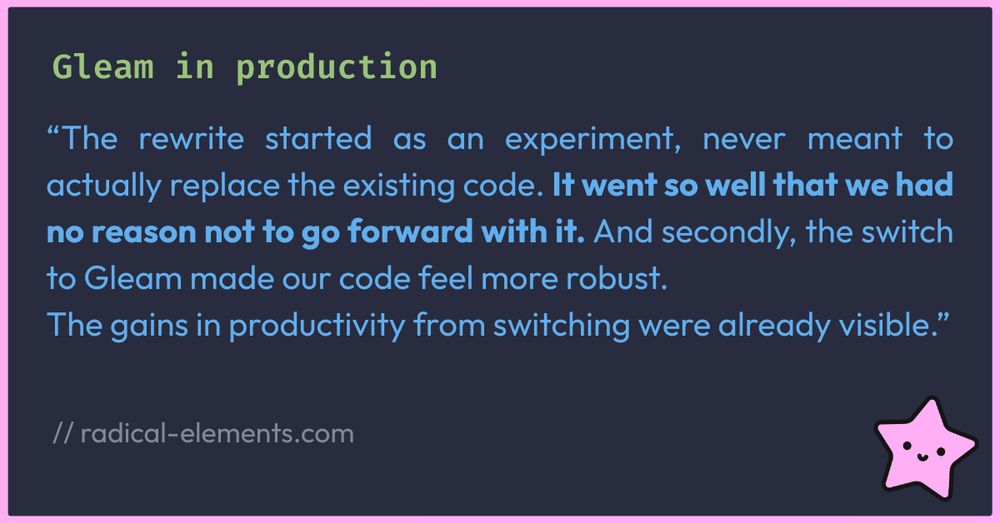 Headline: Gleam in productionQuote:“The rewrite started as an experiment, never meant to actually replace the existing code. It went so well that we had no reason not to go forward with it. And secondly, the switch to Gleam made our code feel more robust. The gains in productivity from switching were already visible.”source: radical-elements.com all on navy background, there's a tiny pink starfish in the bottom right corner