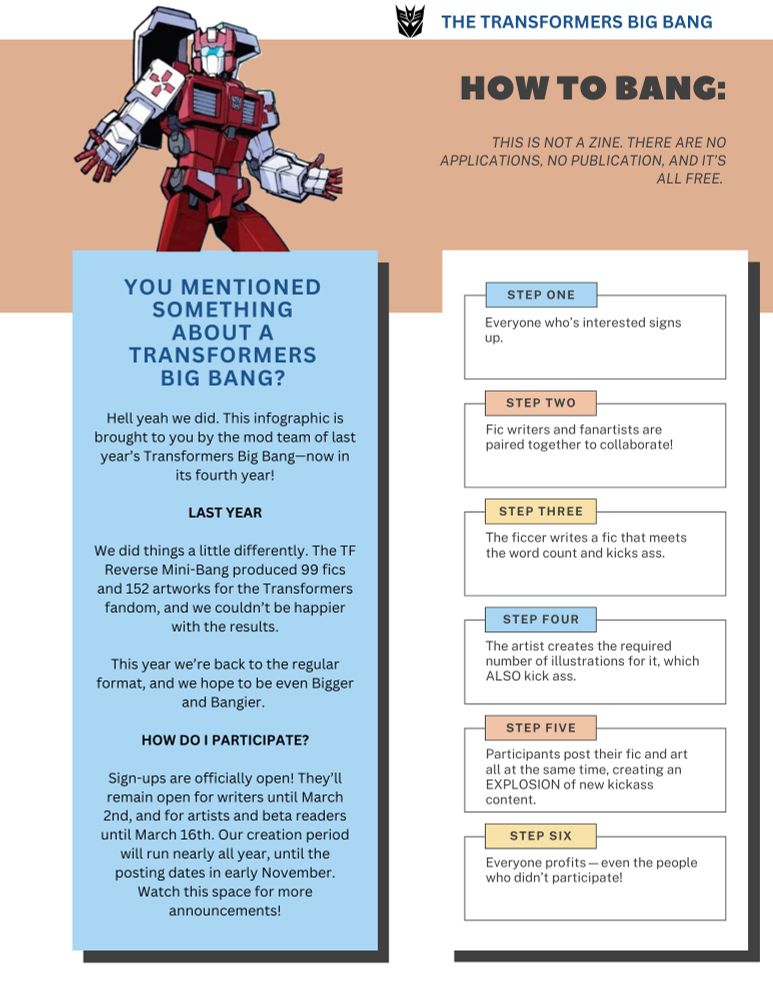 A blue, white and orange infographic. An image of First Aid with his hands spread is in the top left corner. The text reads:

How to Bang

THIS IS NOT LIKE A ZINE. THERE ARE NO APPLICATIONS, NO PUBLICATION, AND IT’S ALL FREE. 

Step 1: Everyone who’s interested signs up.
Step 2: Fic writers and fanartists are paired together to collaborate!
Step 3: The ficcer writes a fic that meets the word count and kicks ass.
Step 4: The artist creates the required number of illustrations for it, which ALSO kick ass.
Step 5: Participants post their fic and art all at the same time, creating an EXPLOSION of new kickass content.
Step 6: Everyone profits—even the people who didn’t participate.

You Mentioned Something About a Transformers Big Bang

Hell yeah we did. This infographic is brought to you by the mod team of last year’s Transformers Big Bang—now in its fourth year!

Last Year

We did things a little differently. The TF Reverse Mini-Bang produced 99 fics and 152 artworks for the Transformers fandom, and we couldn’t be happier with the results.

This year we’re back to the regular format, and we hope to be even Bigger and Bangier. 

How do I participate?

Sign-ups are officially open! They’ll remain open for writers until March 2nd, and for artists and beta readers until March 16th. Our creation period will run nearly all year, until the posting dates in early November. Watch this space for more announcements!