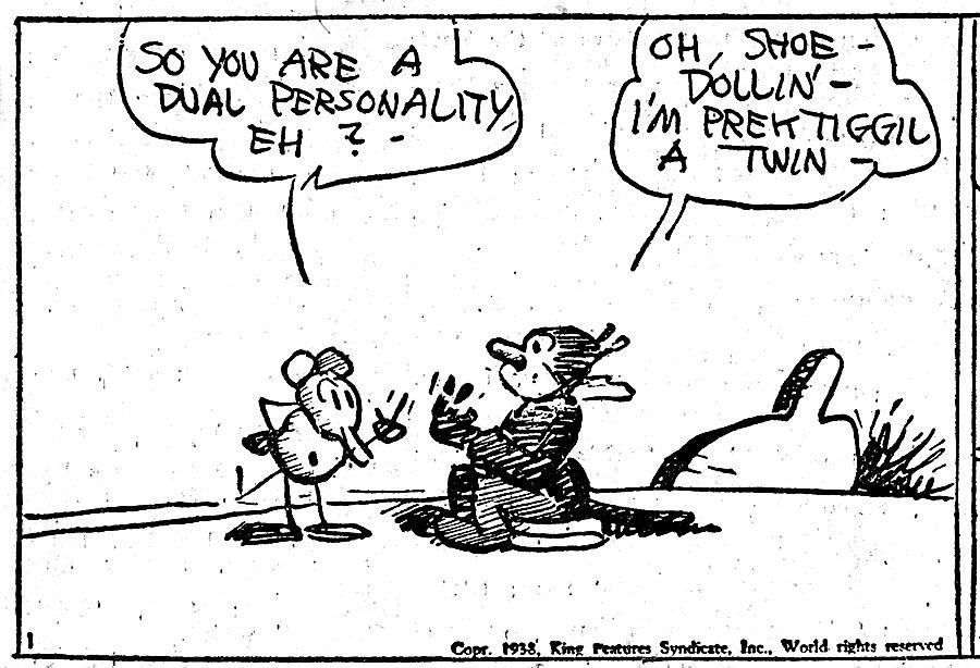 A panel of Ignatz asking Krazy "so you are a dual personality, eh?" Krazy responds "oh, shoe - dollin- I'm a prektigill a twin."