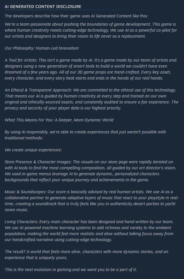 AI Generated Content Disclosure

The developers describe how their game uses AI Generated Content like this:

We're a team passionate about pushing the boundaries of game development. This game is where human creativity meets cutting-edge technology. We use AI as a powerful co-pilot for our artists and designers to bring their vision to life never as a replacement.

Our Philosophy: Human-Led Innovation

A Tool for Artists: This isn't a game made by AI. It's a game made by our team of artists and designers using a new generation of smart tools to build a world we couldn't have even dreamed of a few years ago. All of our 3D game props are hand-crafted. Every key asset, every character, and every story beat starts and ends in the hands of our real hands.

An Ethical & Transparent Approach: We are committed to the ethical use of this technology. That means our AI is guided by human creativity at every step and trained on our own original and ethically-sourced assets, and constantly audited to ensure a fair experience. The privacy and security of your player data is our highest priority.

What This Means For You: A Deeper, More Dynamic World

By using AI responsibly, we're able to create experiences that just weren't possible with traditional methods:

We create unique experiences:

Store Presence & Character Images: The visuals on our store page were rapidly iterated on with AI tools to find the most compelling composition, all guided by our art director's vision. We used in-game menus leverage AI to generate dynamic, personalized characters backgrounds that reflect your unique journey and achievements in the game.

Music & Soundscapes: Our score is basically advised by real human artists. We use AI as a collaborative partner to generate adaptive layers of music that react to your playstyle in real-time, creating a soundtrack that is truly feels like you in authenticity desert parties to yacht raven music.

Living Characters: Every main character has been designed and h…