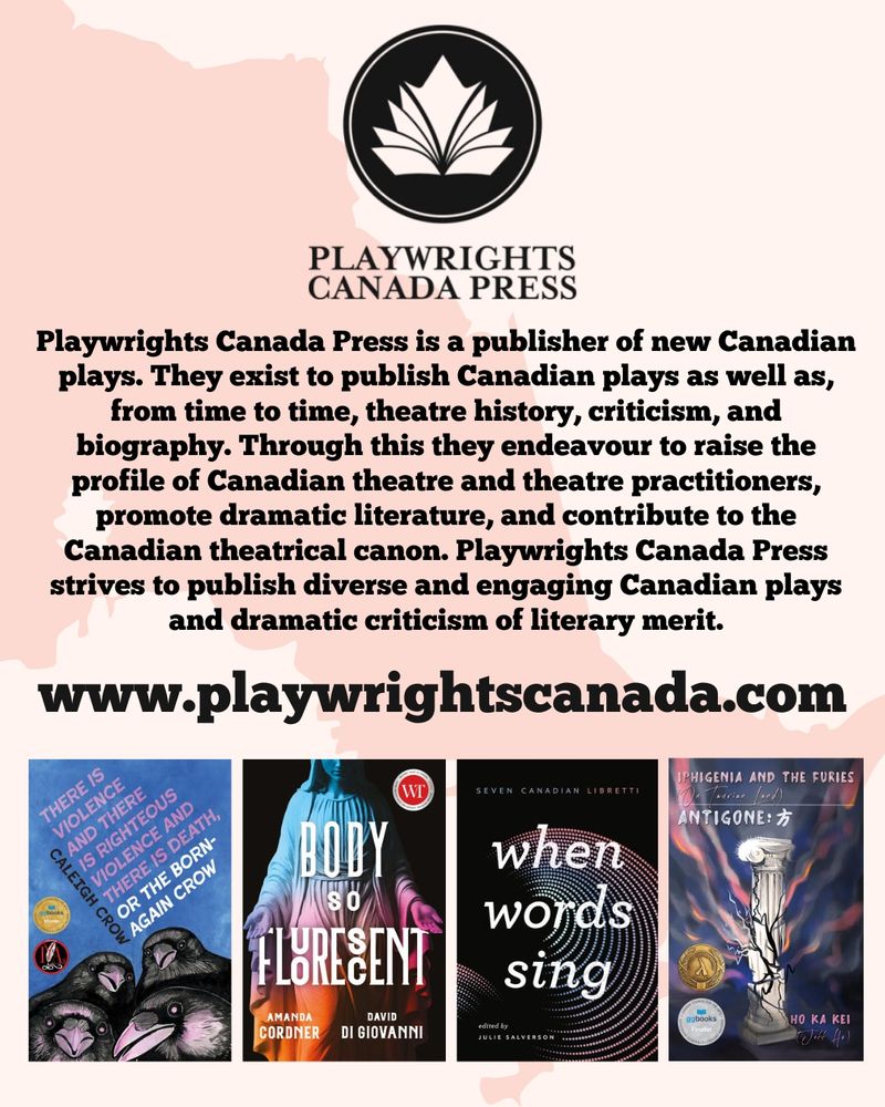 The logo for Playwrights Press, a stylized black and white book, is at the top of the image. Beneath it, text reads "Playwrights Canada Press is a publisher of new Canadian plays. They exist to publish Canadian plays as well as, from time to time, theatre history, criticism, and biography. Through this they endeavour to raise the profile of Canadian theatre and theatre practitioners, promote dramatic literature, and contribute to the Canadian theatrical canon. Playwrights Canada Press strives to publish diverse and engaging Canadian plays and dramatic criticism of literary merit." Under this description is a link to www.playwrightscanada.com. Beneath the link are the covers of four books: There Is Violence And There Is Righteous Violence and There Is Death, or the Born-Again Crow by Caleigh Crow, Body So Flourescent by Amanda Cordner and David Di Giovanni, When Words Sing edited by Julie Salverson, and Iphigenia and the Furies (On Taurian Land) and Antigone by Ho Ka Kei and Jeff Ho