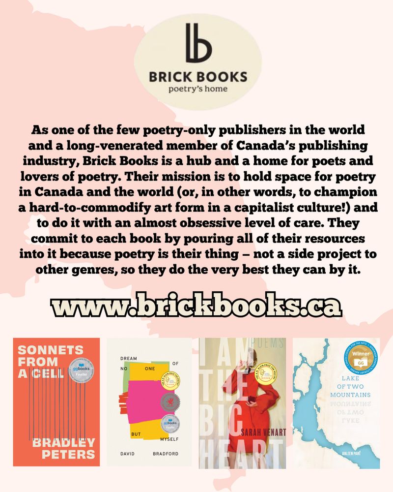 The logo for Brick Books, a stylized letter B, is at the top of the image. Beneath it, text reads "As one of the few poetry-only publishers in the world and a long-venerated member of Canada’s publishing industry, Brick Books is a hub and a home for poets and lovers of poetry. Their mission is to hold space for poetry in Canada and the world (or, in other words, to champion a hard-to-commodify art form in a capitalist culture!) and to do it with an almost obsessive level of care. They commit to each book by pouring all of their resources into it because poetry is their thing — not a side project to other genres, so they do the very best they can by it." Under this description is a link to www.brickbooks.ca. Beneath the link are the covers of four books: Sonnets from a Cell by Bradley Peters, Dream of No One But Myself by David Bradford, I Am The Big Heart by Sarah Venart, and Lake of Two Mountains by Arleen Paré.