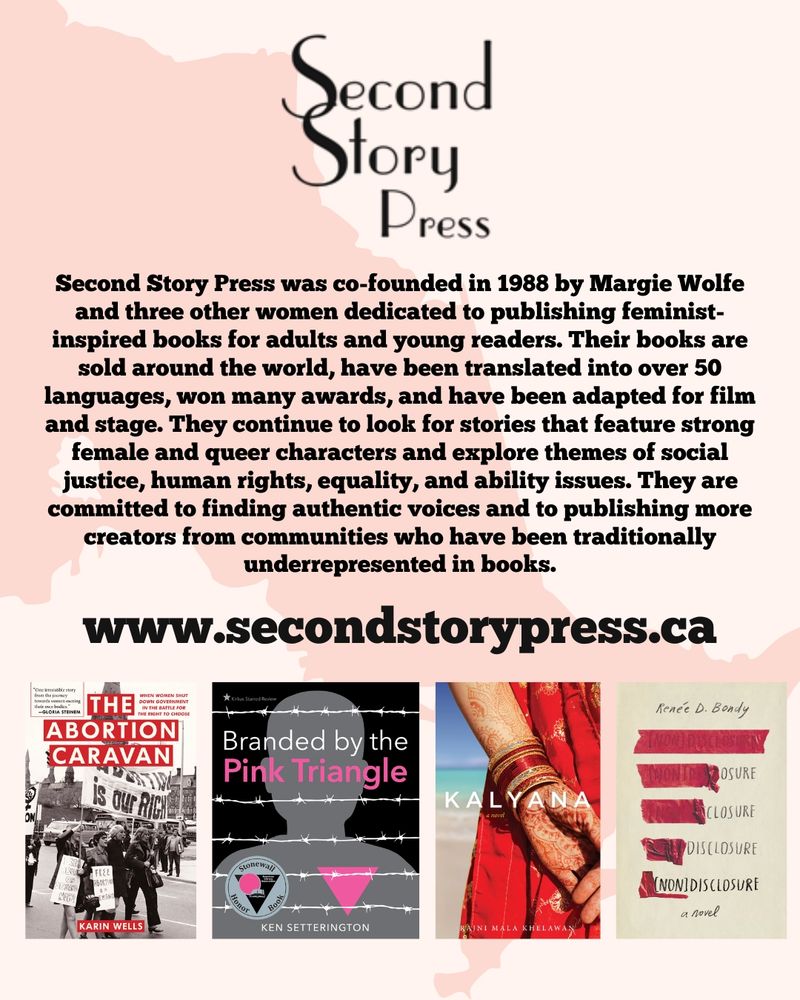 The logo for Second Story Press is at the top of the image. Beneath it, text reads "
Second Story Press was co-founded in 1988 by Margie Wolfe and three other women dedicated to publishing feminist-inspired books for adults and young readers. Their books are sold around the world, have been translated into over 50 languages, won many awards, and have been adapted for film and stage. They continue to look for stories that feature strong female and queer characters and explore themes of social justice, human rights, equality, and ability issues. They are committed to finding authentic voices and to publishing more creators from communities who have been traditionally underrepresented in books." Under this description is a link to www.secondstoryoress.ca. Beneath the link are the covers of four books: The Abortion Caravan by Karin Wells, Branded by the Pink Triangle by Ken Setterington, Kalyana by Rajni Mala Khelawan, and Nondisclosure by Renée D. Bondy