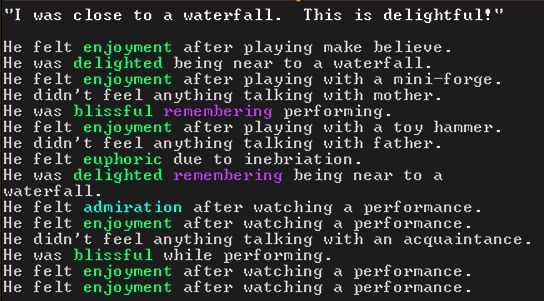 An image from the game Dwarf Fortress shows the recent thoughts of a dwarven child. The dwarf is saying “I was close to a waterfall. This is delightful.” In addition to this, the image says:
“He felt enjoyment after playing make believe.
He was delighted being near a waterfall.
He felt enjoyment after playing with a mini-forge.
He didn’t feel anything talking with mother.
He was blissful remembering performing.
He felt enjoyment after playing with a toy hammer.
He didn’t feel anything talking with father.
He felt euphoric due to inebriation.
He was delighted remembering being near to a waterfall.
He felt admiration after watching a performance.
He felt enjoyment after watching a performance.
He didn’t feel anything talking with an acquaintance. 
He as blissful while performing.
He felt enjoyment after watching a performance.
He felt enjoyment after watching a performance