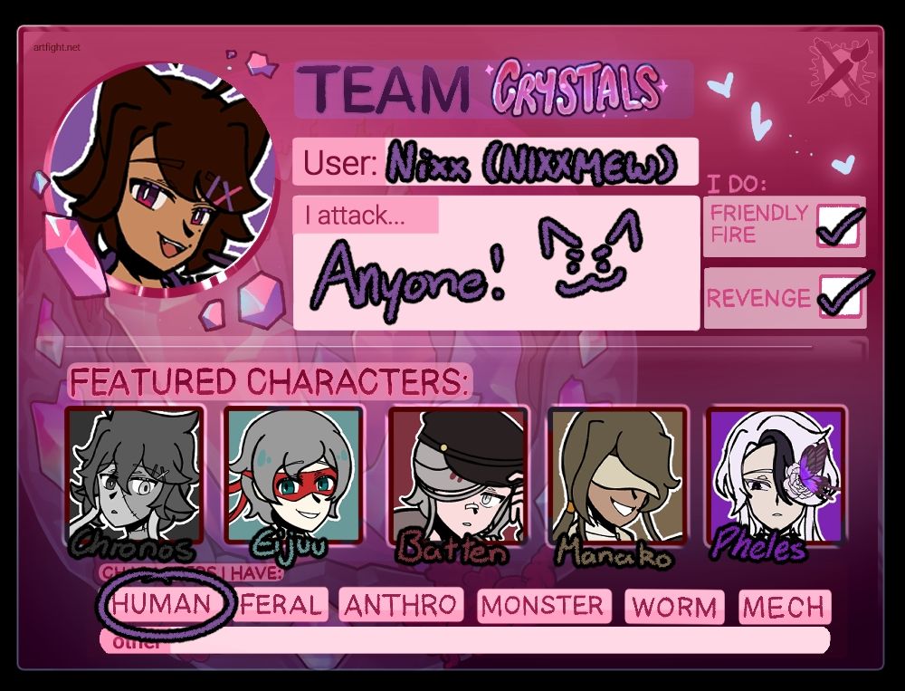 My 2025 Artfight Profile for Team Crystals. An icon of my sona is in the upper left.

User: Nixx (NIXXMEW)
I attack: Anyone! (A doodle of a mischevious cat face is to the right of it)
I do: Friendly Fire and Revenge
Featured Characters: Chronos, Eijuu, Batten, Manako, Pheles (Each of their icons are displayed above their names)
"Human" is circled in the last line, the circle covering the subtitle "Characters I Have".