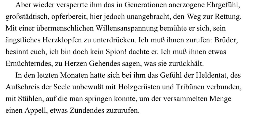 „Aber wieder versperrte ihm das in Generationen anerzogene Ehrgefühl, großstädtisch, opferbereit, hier jedoch unangebracht, den Weg zur Rettung. Mit einer übermenschlichen Willensanspannung bemühte er sich, sein ängstliches Herzklopfen zu unterdrücken. Ich muß ihnen zurufen: Brüder, besinnt euch, ich bin doch kein Spion! dachte er. Ich muß ihnen etwas Ernüchterndes, zu Herzen Gehendes sagen, was sie zurückhält.  
In den letzten Monaten hatte sich bei ihm das Gefühl der Heldentat, des Aufschreis der Seele unbewußt mit Holzgerüsten und Tribünen verbunden, mit Stühlen, auf die man springen konnte, um der versammelten Menge einen Appell, etwas Zündendes zuzurufen.“
Pasternak, Doktor Schiwago