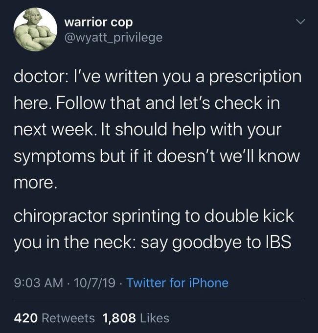 warrior cop
@wyatt_privilege
doctor: I've written you a prescription here. Follow that and let's check in next week. It should help with your
symptoms but if it doesn't we'll know
more.
chiropractor sprinting to double kick you in the neck: say goodbye to IBS
