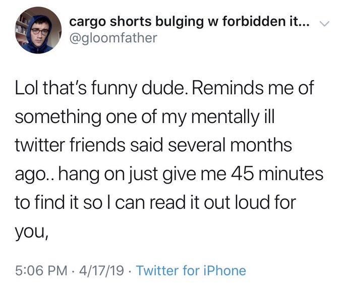 cargo shorts bulging w forbidden it... @gloomfather
Lol that's funny dude. Reminds me of
something one of my mentally ill twitter friends said several months ago.. hang on just give me 45 minutes
to find it so I can read it out loud for
you,

