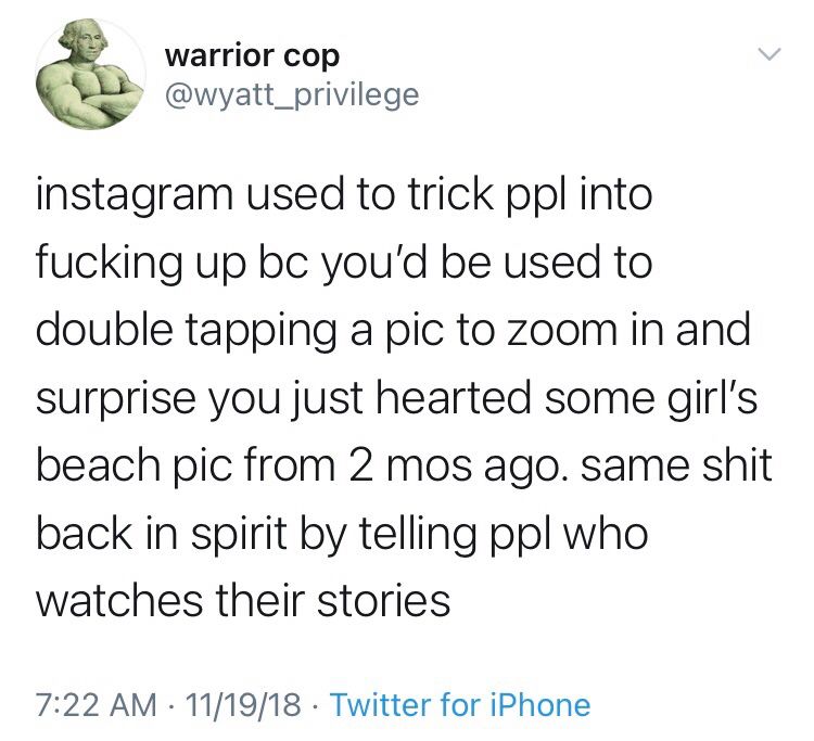 Warrior Cop @wyatt_privilege
instagram used to trick ppl into fucking up bc you'd be used to double tapping a pic to zoom in and surprise you just hearted some girl's beach pic from 2 mos ago. same shit back in spirit by telling ppl who watches their stories
11/19/18