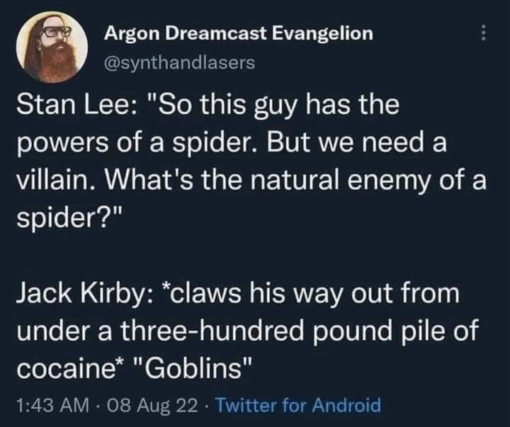Argon Dreamcast Evangelion
@synthandlasers
Stan Lee: "So this guy has the powers of a spider. But we need a villain. What's the natural enemy of a spider?"
Jack Kirby: *claws his way out from under a three-hundred pound pile of cocaine" "Goblins"
