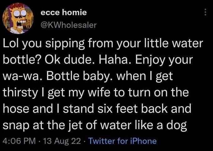 ecce homie
@KWholesaler
Lol you sipping from your little water bottle? Ok dude. Haha. Enjoy your wa-wa. Bottle baby. when I get thirsty I get my wife to turn on the hose and I stand six feet back and snap at the jet of water like a dog
