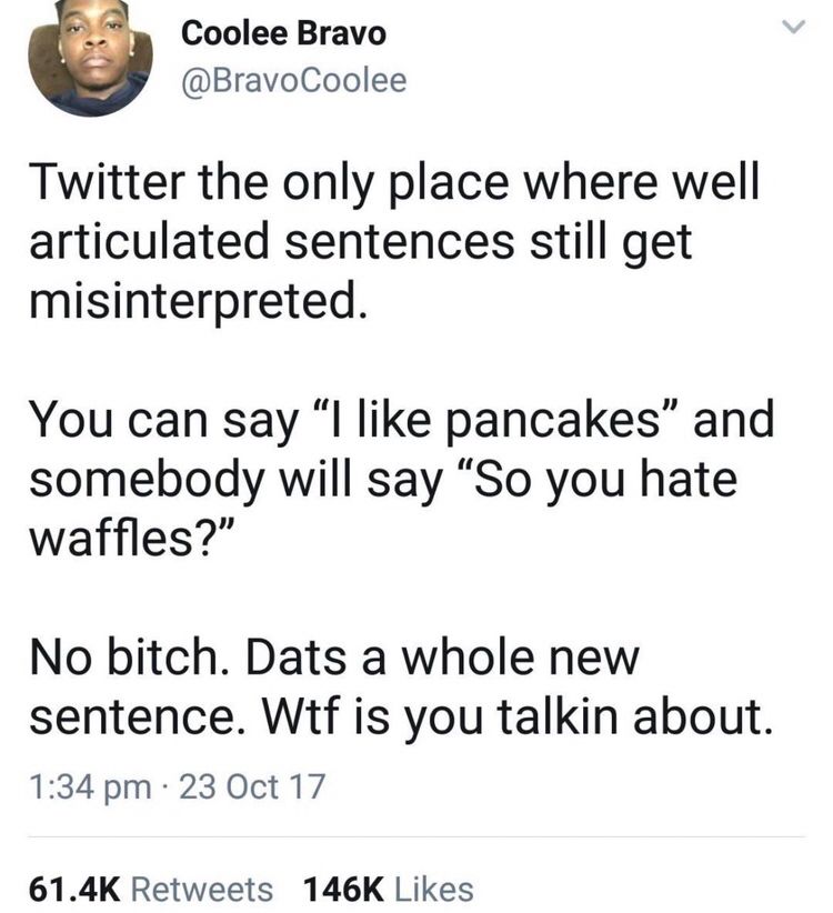 Coolee Bravo @BravoCoolee
Twitter the only place where well articulated sentences still get misinterpreted.
You can say "I like pancakes" and somebody will say "So you hate waffles?"
No bitch. Dats a whole new sentence. Wtf is you talkin about.
