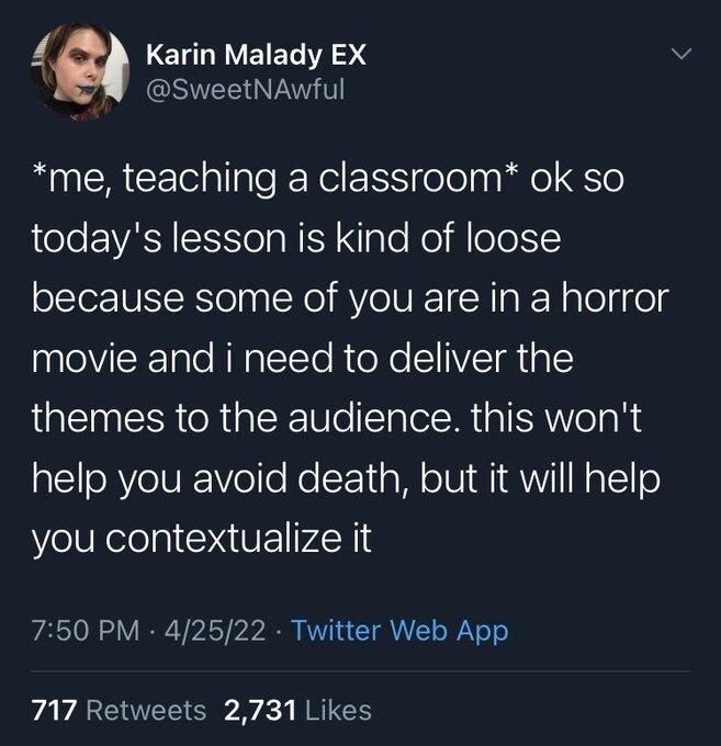 Karin Malady EX @SweetNAwful
*me, teaching a classroom* ok so today's lesson is kind of loose because some of you are in a horror movie and i need to deliver the themes to the audience. this won't
help you avoid death, but it will help you contextualize it
