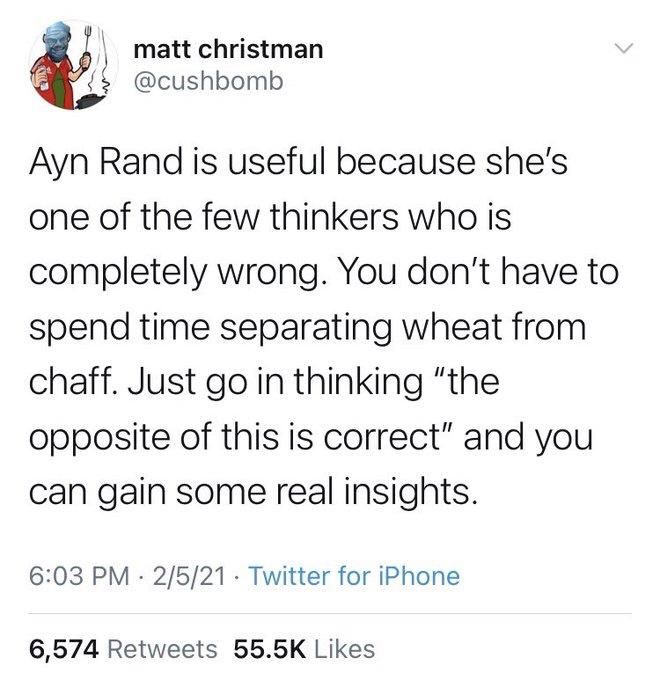 matt christman @cushbomb
Ayn Rand is useful because she's
one of the few thinkers who is completely wrong. You don't have to spend time separating wheat from chaff. Just go in thinking "the opposite of this is correct" and you can gain some real insights.
