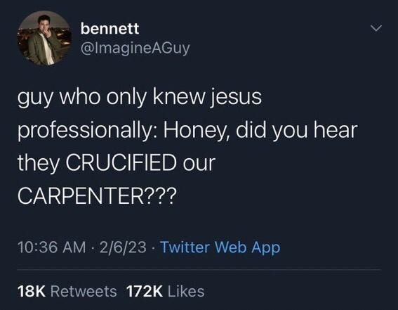 >
bennett
@ImagineAGuy
guy who only knew jesus
professionally: Honey, did you hear they CRUCIFIED our
CARPENTER???
