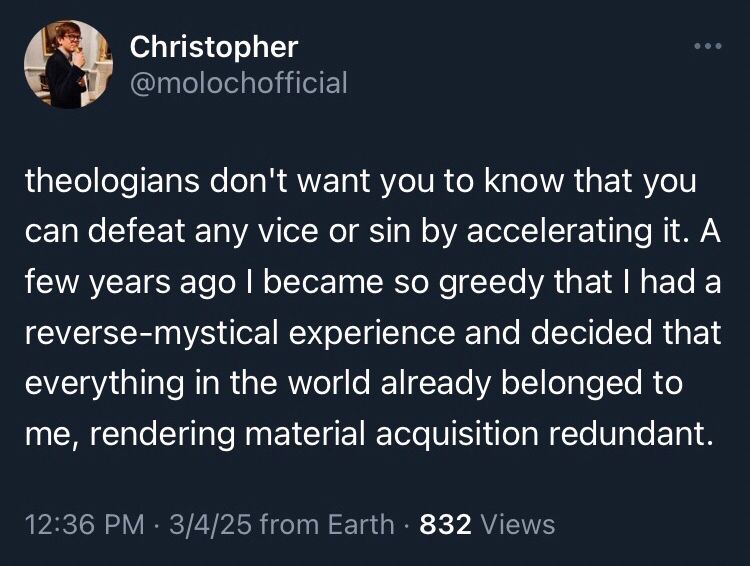 Christopher @molochofficial
theologians don't want you to know that you can defeat any vice or sin by accelerating it. A few years ago I became so greedy that I had a reverse-mystical experience and decided that everything in the world already belonged to me, rendering material acquisition redundant.
